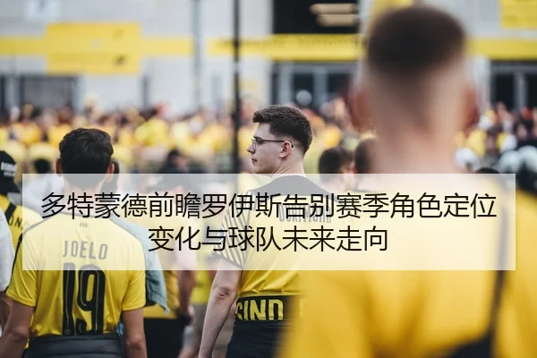 多特蒙德前瞻罗伊斯告别赛季角色定位变化与球队未来走向