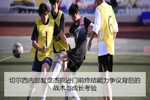 切尔西内部复盘杰克逊门前终结能力争议背后的战术与成长考验