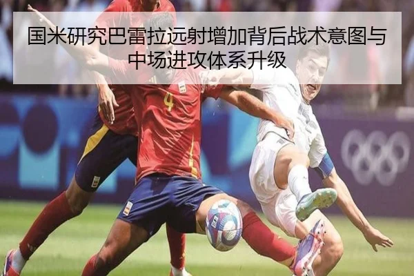 国米研究巴雷拉远射增加背后战术意图与中场进攻体系升级