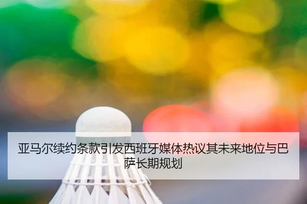 亚马尔续约条款引发西班牙媒体热议其未来地位与巴萨长期规划