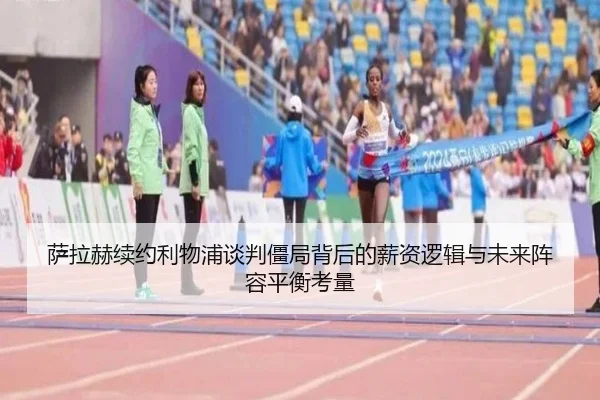 萨拉赫续约利物浦谈判僵局背后的薪资逻辑与未来阵容平衡考量