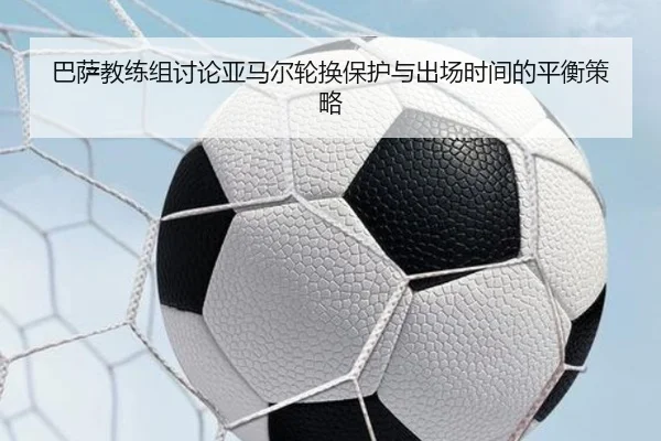巴萨教练组讨论亚马尔轮换保护与出场时间的平衡策略
