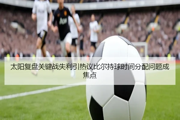 太阳复盘关键战失利引热议比尔持球时间分配问题成焦点